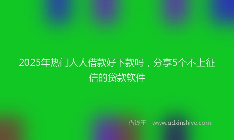 2025年热门人人借款好下款吗，分享5个不上征信的贷款软件