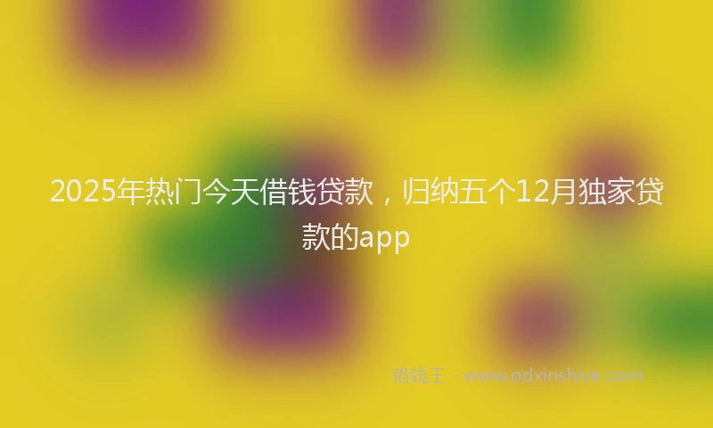 2025年热门今天借钱贷款，归纳五个12月独家贷款的app