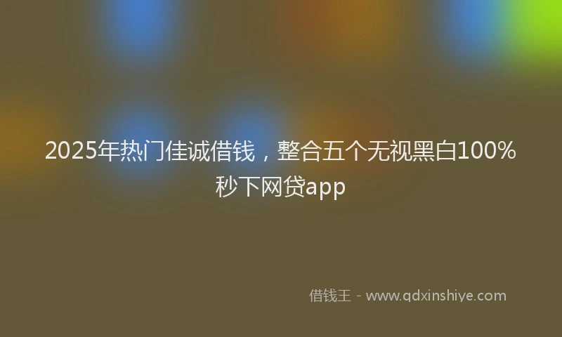 2025年热门佳诚借钱，整合五个无视黑白100%秒下网贷app