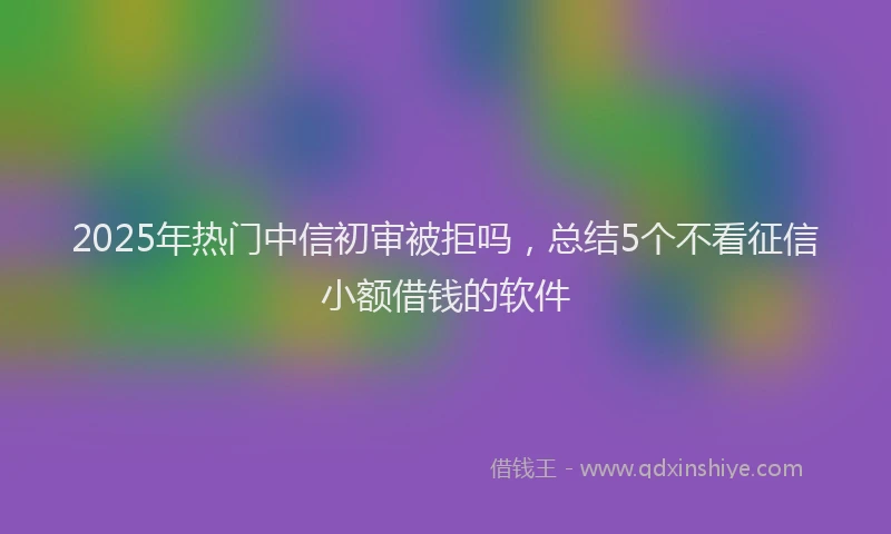 2025年热门中信初审被拒吗，总结5个不看征信小额借钱的软件