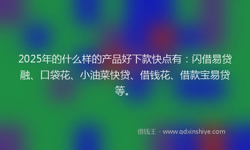 2025年的什么样的产品好下款快点有：闪借易贷融、口袋花、小油菜快贷、借钱花、借款宝易贷等。
