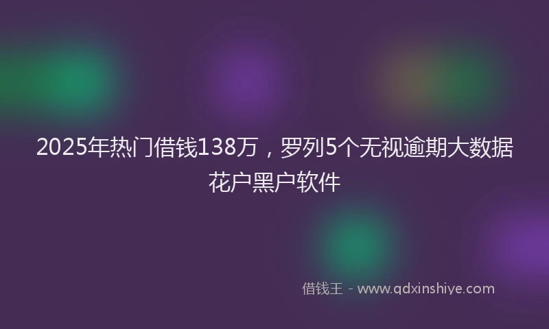 2025年热门借钱138万，罗列5个无视逾期大数据花户黑户软件
