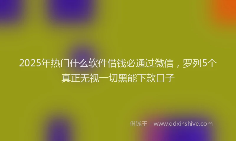 2025年热门什么软件借钱必通过微信，罗列5个真正无视一切黑能下款口子