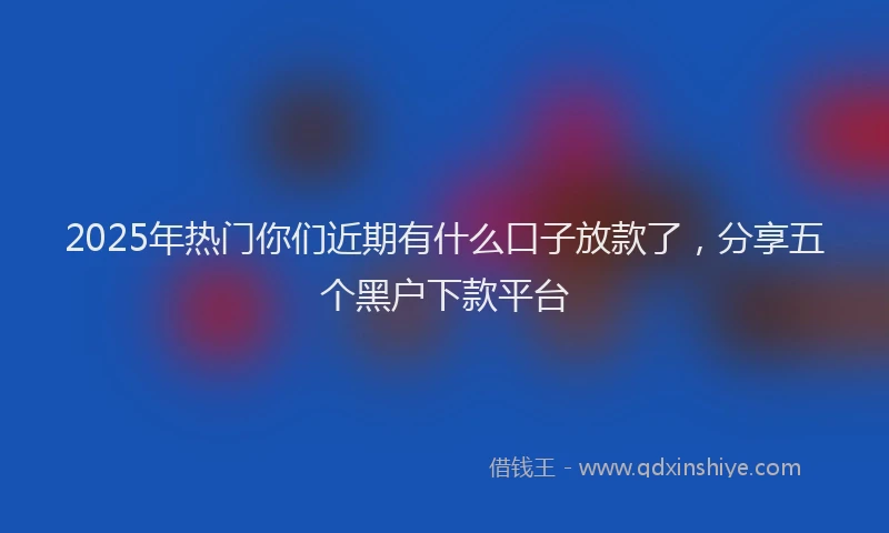 2025年热门你们近期有什么口子放款了，分享五个黑户下款平台