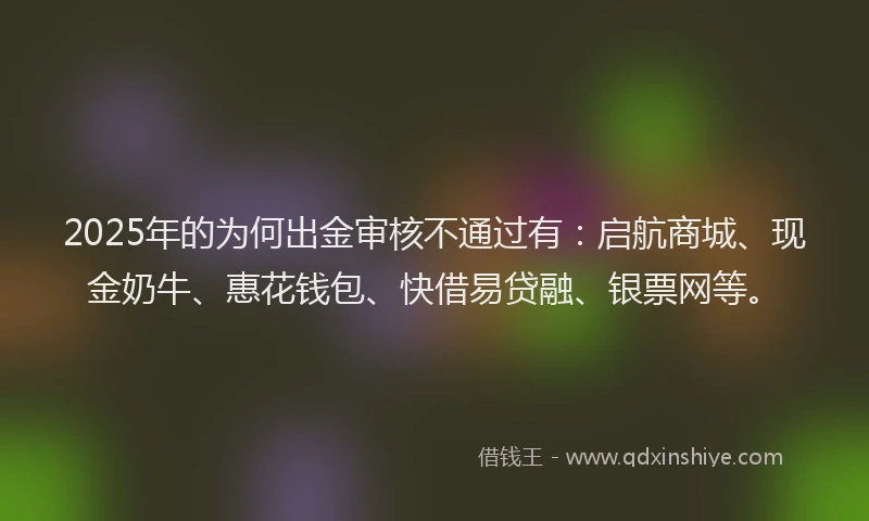 2025年的为何出金审核不通过有：启航商城、现金奶牛、惠花钱包、快借易贷融、银票网等。