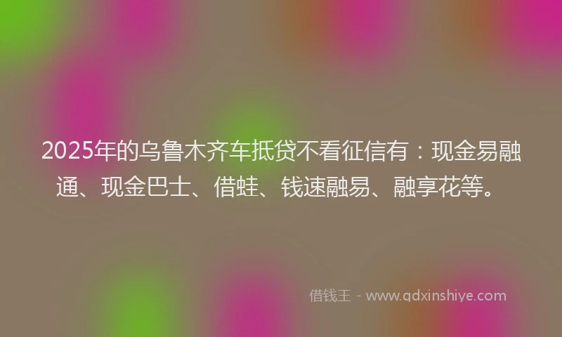 2025年的乌鲁木齐车抵贷不看征信有：现金易融通、现金巴士、借蛙、钱速融易、融享花等。