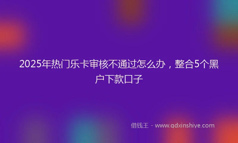 2025年热门乐卡审核不通过怎么办，整合5个黑户下款口子
