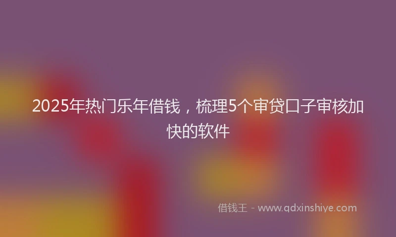 2025年热门乐年借钱，梳理5个审贷口子审核加快的软件