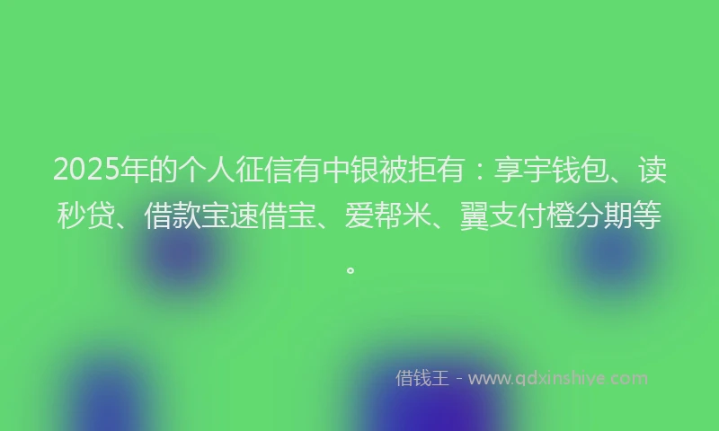 2025年的个人征信有中银被拒有：享宇钱包、读秒贷、借款宝速借宝、爱帮米、翼支付橙分期等。