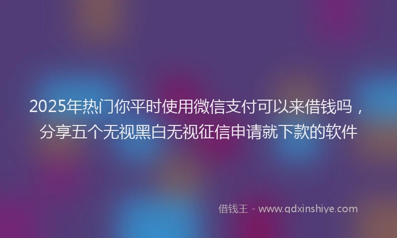 2025年热门你平时使用微信支付可以来借钱吗，分享五个无视黑白无视征信申请就下款的软件
