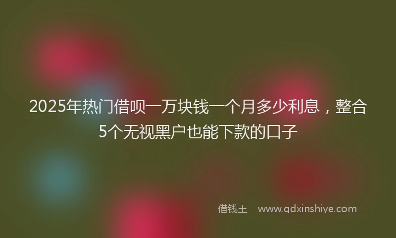 2025年热门借呗一万块钱一个月多少利息，整合5个无视黑户也能下款的口子