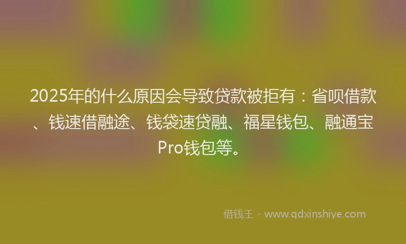 2025年的什么原因会导致贷款被拒有：省呗借款、钱速借融途、钱袋速贷融、福星钱包、融通宝Pro钱包等。