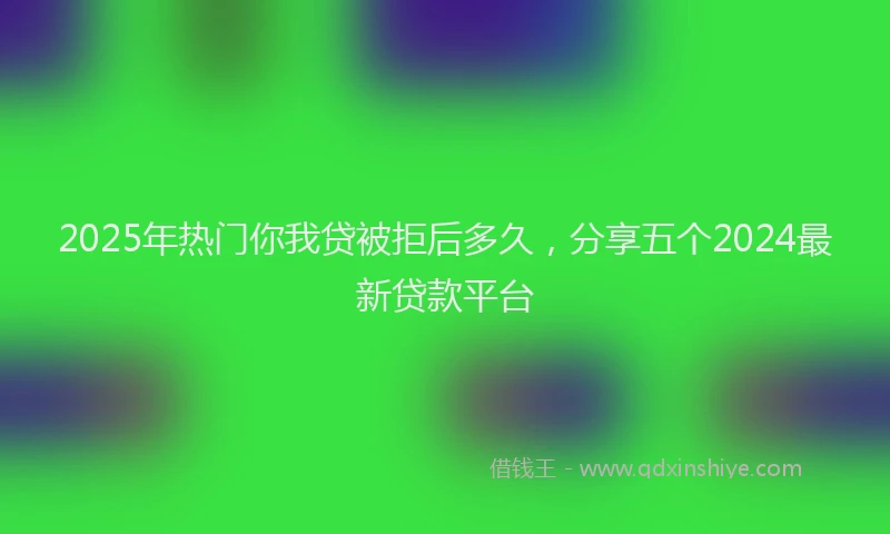 2025年热门你我贷被拒后多久，分享五个2024最新贷款平台