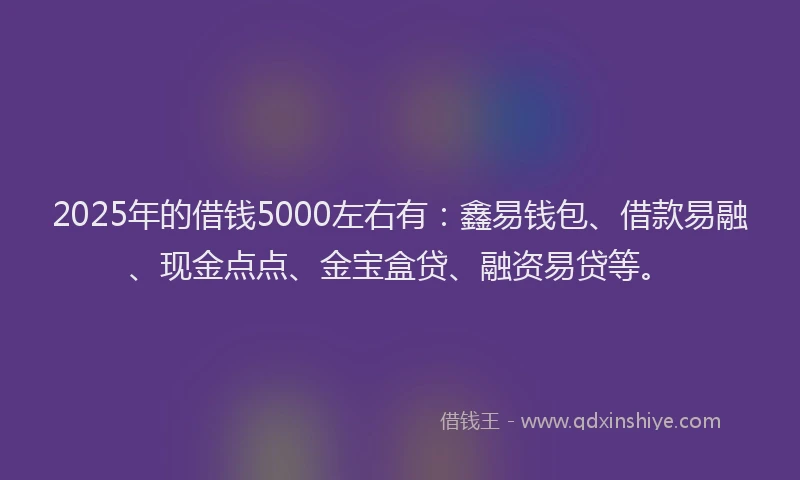 2025年的借钱5000左右有：鑫易钱包、借款易融、现金点点、金宝盒贷、融资易贷等。