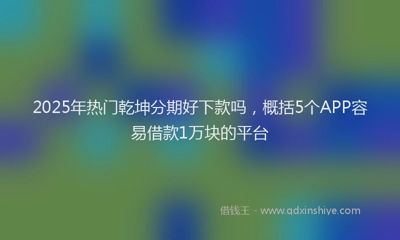 2025年热门乾坤分期好下款吗，概括5个APP容易借款1万块的平台