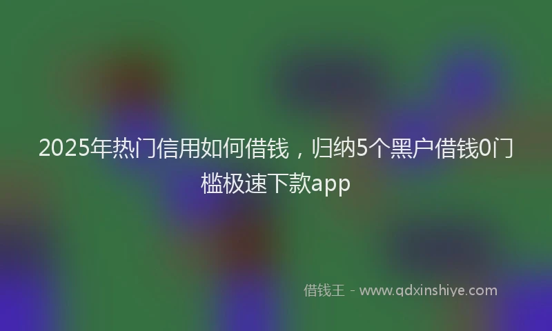 2025年热门信用如何借钱，归纳5个黑户借钱0门槛极速下款app
