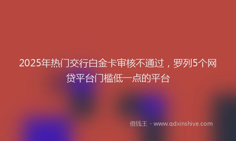 2025年热门交行白金卡审核不通过，罗列5个网贷平台门槛低一点的平台