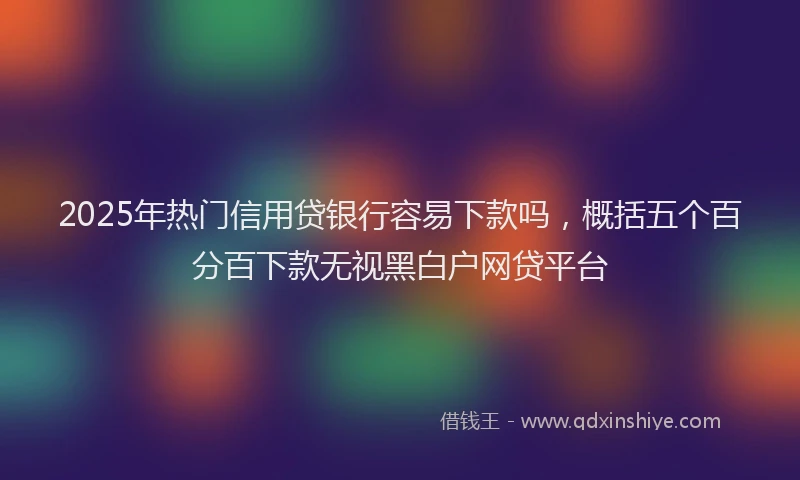 2025年热门信用贷银行容易下款吗，概括五个百分百下款无视黑白户网贷平台