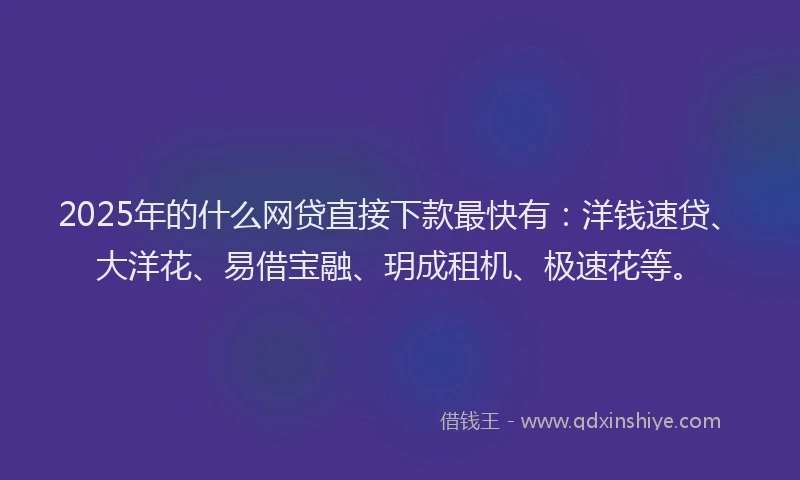 2025年的什么网贷直接下款最快有：洋钱速贷、大洋花、易借宝融、玥成租机、极速花等。