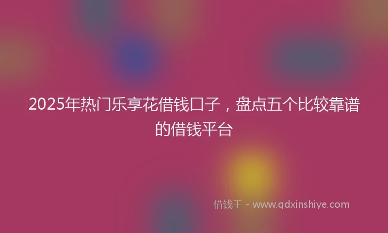2025年热门乐享花借钱口子，盘点五个比较靠谱的借钱平台
