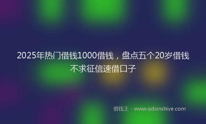 2025年热门借钱1000借钱，盘点五个20岁借钱不求征信速借口子