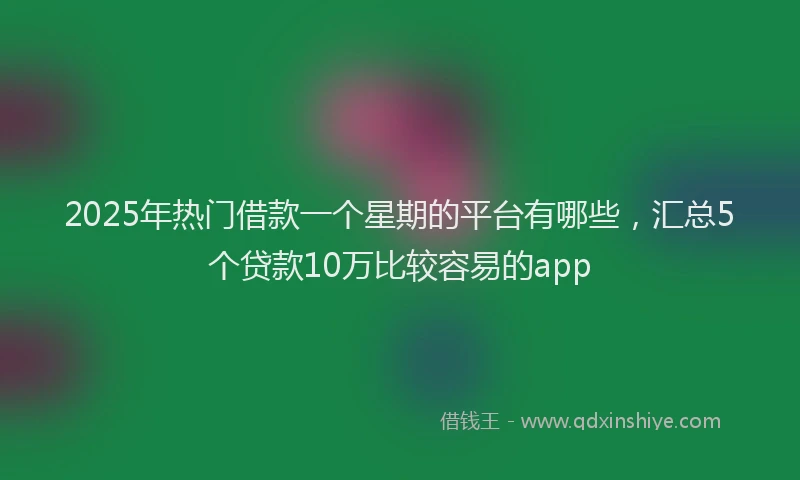 2025年热门借款一个星期的平台有哪些，汇总5个贷款10万比较容易的app