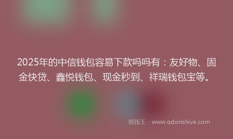 2025年的中信钱包容易下款吗吗有：友好物、固金快贷、鑫悦钱包、现金秒到、祥瑞钱包宝等。