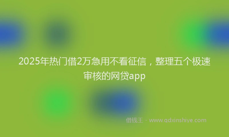 2025年热门借2万急用不看征信，整理五个极速审核的网贷app