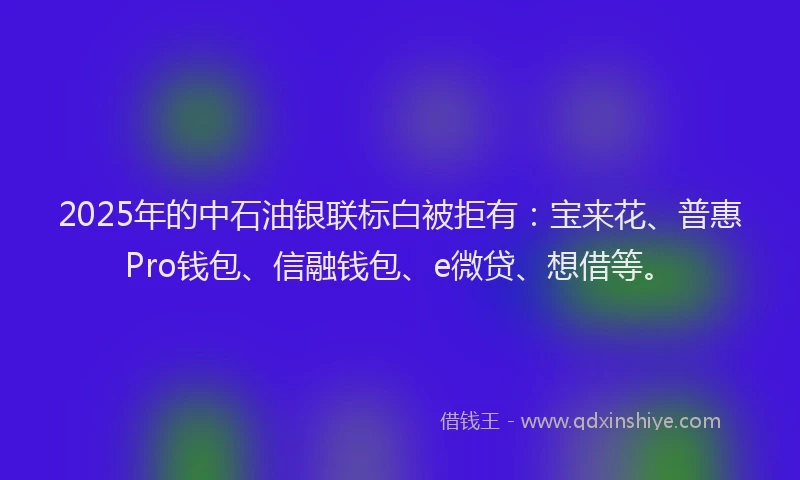 2025年的中石油银联标白被拒有：宝来花、普惠Pro钱包、信融钱包、e微贷、想借等。