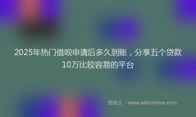 2025年热门借呗申请后多久到账，分享五个贷款10万比较容易的平台