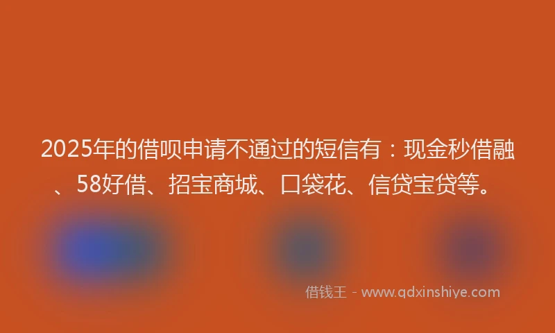2025年的借呗申请不通过的短信有：现金秒借融、58好借、招宝商城、口袋花、信贷宝贷等。