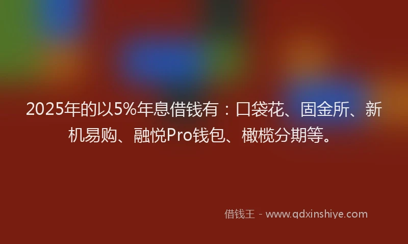 2025年的以5%年息借钱有：口袋花、固金所、新机易购、融悦Pro钱包、橄榄分期等。