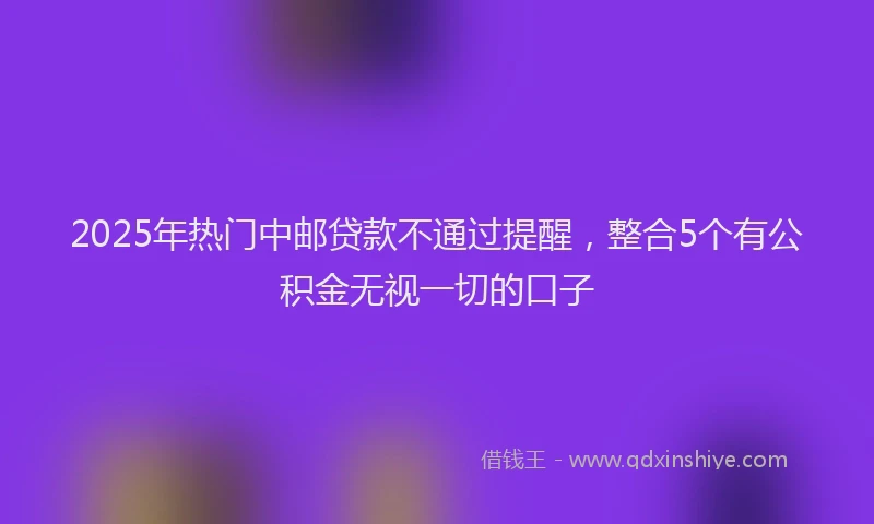 2025年热门中邮贷款不通过提醒，整合5个有公积金无视一切的口子
