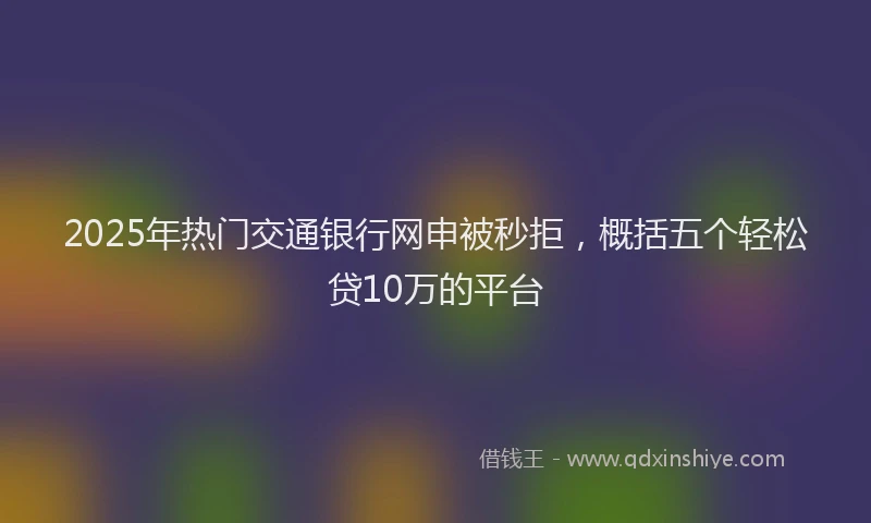 2025年热门交通银行网申被秒拒，概括五个轻松贷10万的平台