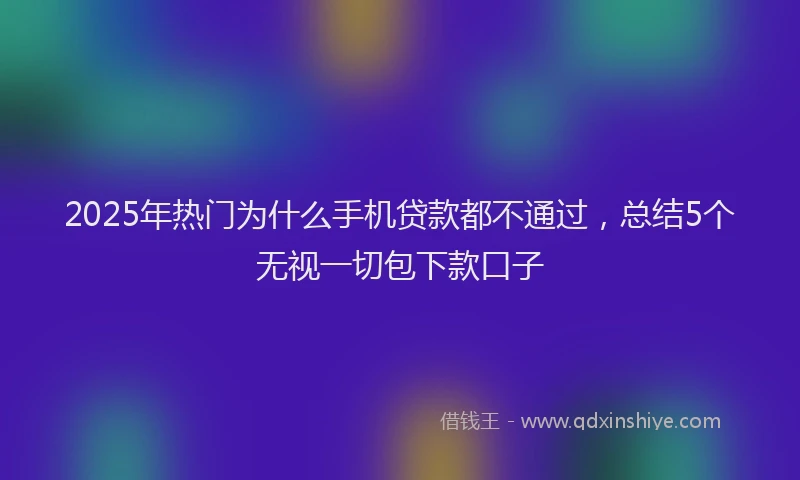 2025年热门为什么手机贷款都不通过，总结5个无视一切包下款口子