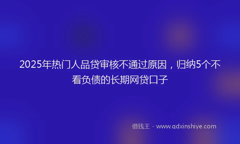 2025年热门人品贷审核不通过原因，归纳5个不看负债的长期网贷口子