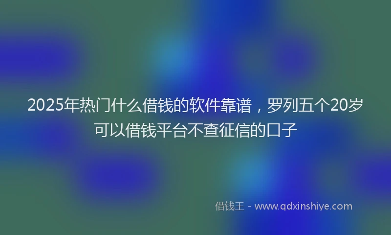 2025年热门什么借钱的软件靠谱，罗列五个20岁可以借钱平台不查征信的口子
