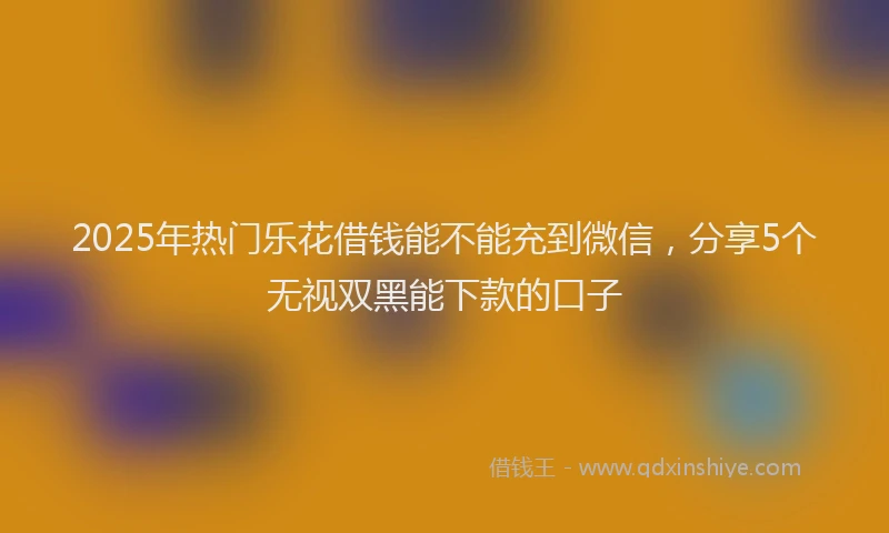 2025年热门乐花借钱能不能充到微信，分享5个无视双黑能下款的口子