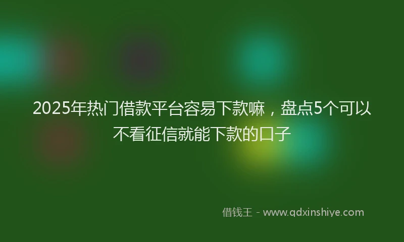 2025年热门借款平台容易下款嘛，盘点5个可以不看征信就能下款的口子