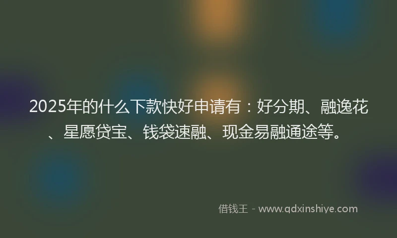 2025年的什么下款快好申请有：好分期、融逸花、星愿贷宝、钱袋速融、现金易融通途等。