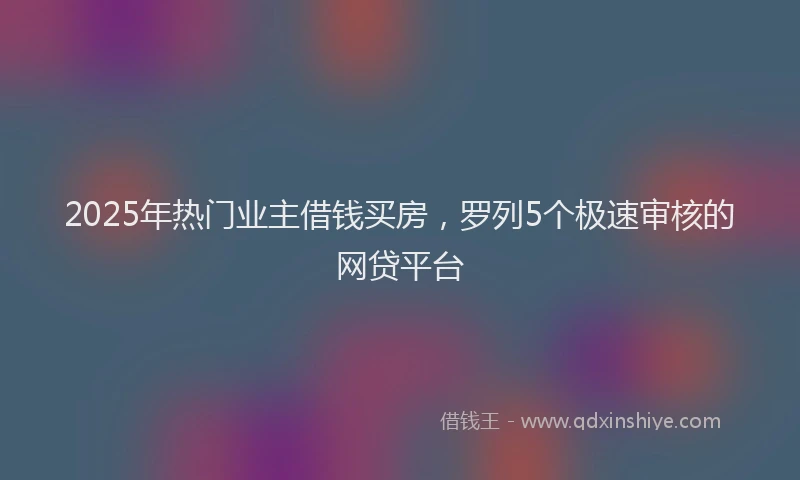 2025年热门业主借钱买房，罗列5个极速审核的网贷平台