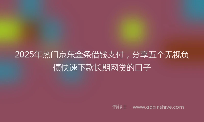 2025年热门京东金条借钱支付，分享五个无视负债快速下款长期网贷的口子