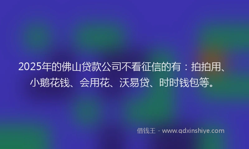 2025年的佛山贷款公司不看征信的有：拍拍用、小鹅花钱、会用花、沃易贷、时时钱包等。