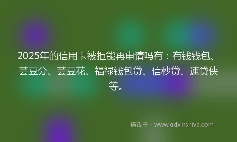 2025年的信用卡被拒能再申请吗有：有钱钱包、芸豆分、芸豆花、福禄钱包贷、信秒贷、速贷侠等。
