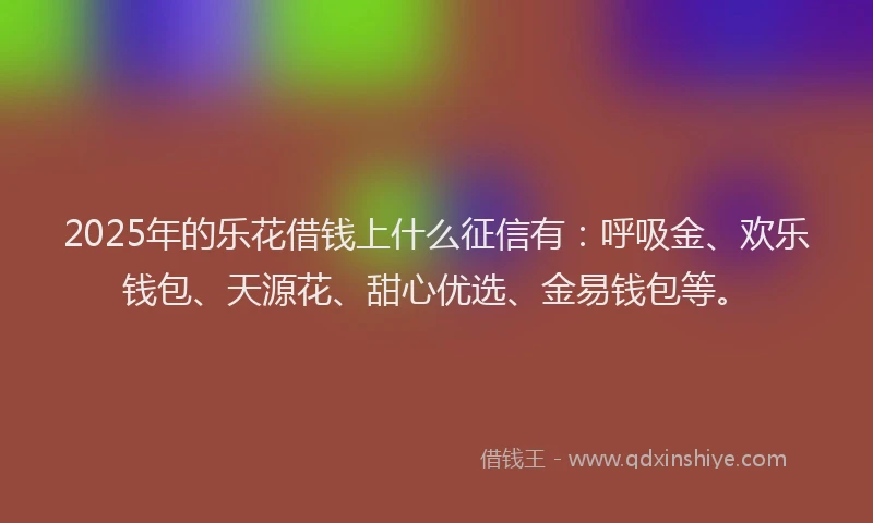2025年的乐花借钱上什么征信有：呼吸金、欢乐钱包、天源花、甜心优选、金易钱包等。