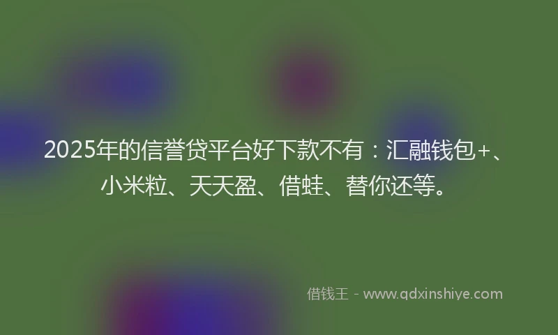 2025年的信誉贷平台好下款不有：汇融钱包+、小米粒、天天盈、借蛙、替你还等。