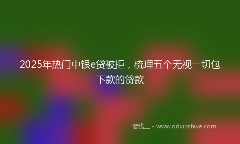 2025年热门中银e贷被拒，梳理五个无视一切包下款的贷款