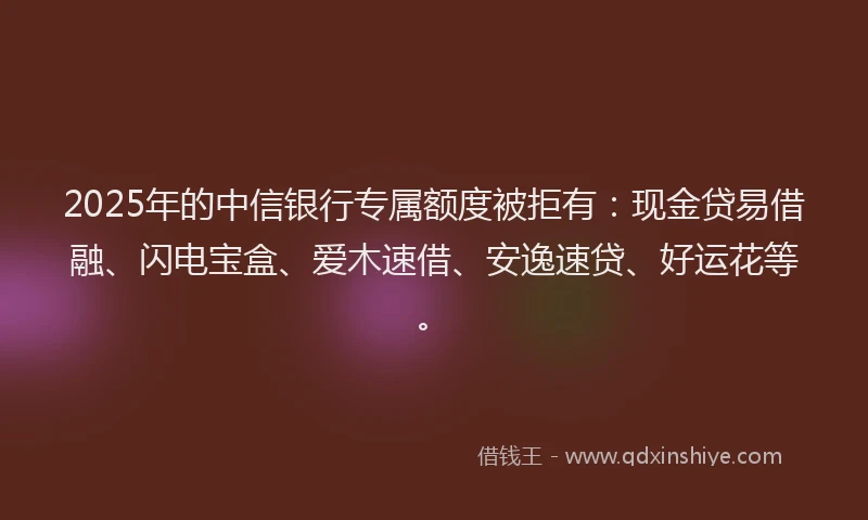 2025年的中信银行专属额度被拒有：现金贷易借融、闪电宝盒、爱木速借、安逸速贷、好运花等。
