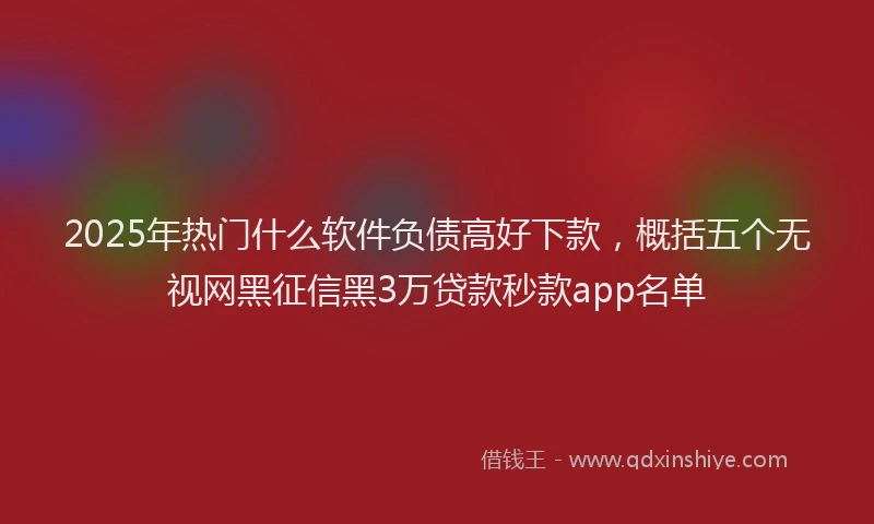 2025年热门什么软件负债高好下款，概括五个无视网黑征信黑3万贷款秒款app名单