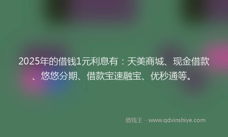 2025年的借钱1元利息有：天美商城、现金借款、悠悠分期、借款宝速融宝、优秒通等。
